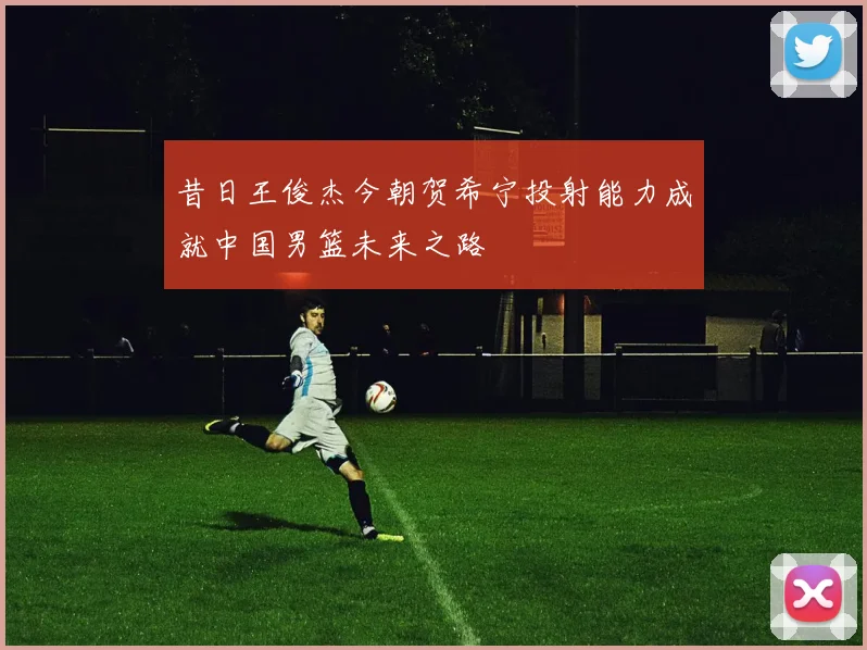 昔日王俊杰今朝贺希宁投射能力成就中国男篮未来之路