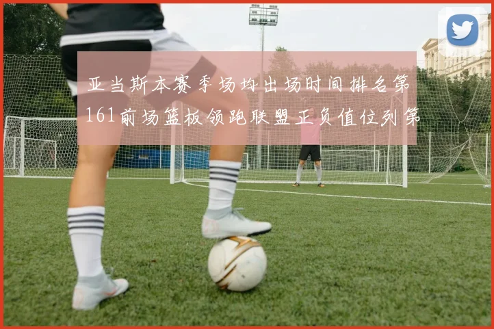 亚当斯本赛季场均出场时间排名第161前场篮板领跑联盟正负值位列第六