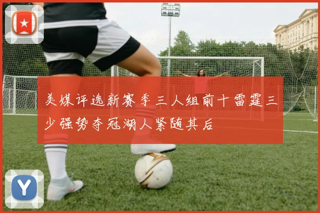 美媒评选新赛季三人组前十雷霆三少强势夺冠湖人紧随其后