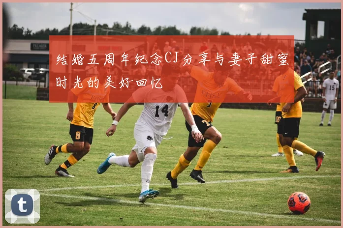 结婚五周年纪念CJ分享与妻子甜蜜时光的美好回忆