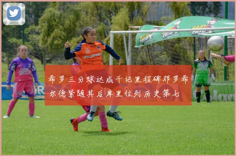 希罗三分球达成千记里程碑邓罗希尔德紧随其后库里位列历史第七