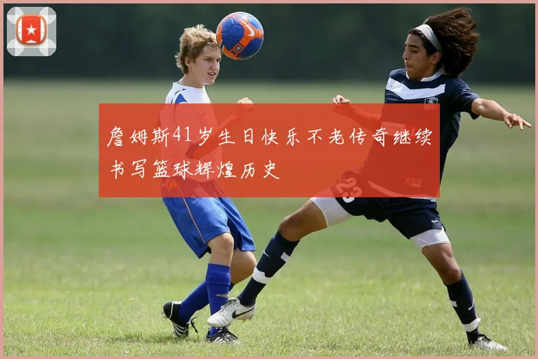 詹姆斯41岁生日快乐不老传奇继续书写篮球辉煌历史