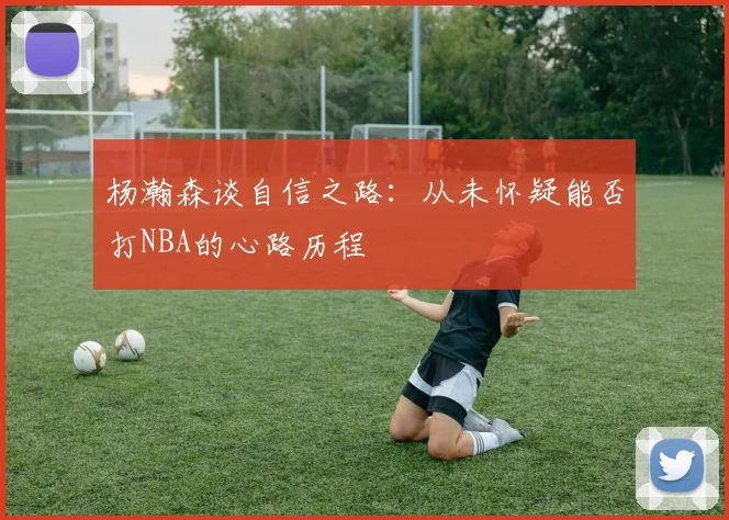 杨瀚森谈自信之路：从未怀疑能否打NBA的心路历程