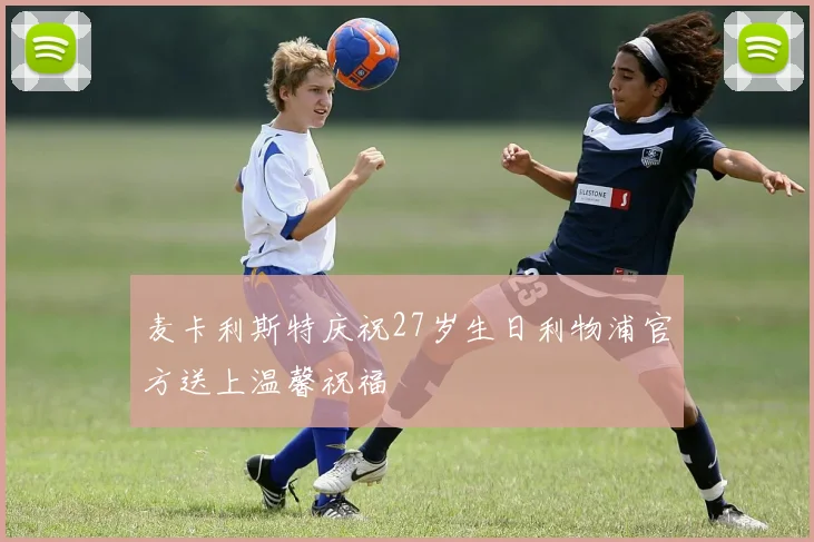 麦卡利斯特庆祝27岁生日利物浦官方送上温馨祝福