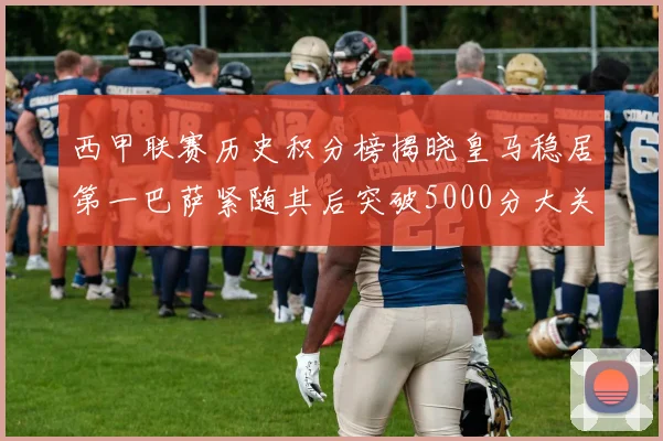 西甲联赛历史积分榜揭晓皇马稳居第一巴萨紧随其后突破5000分大关
