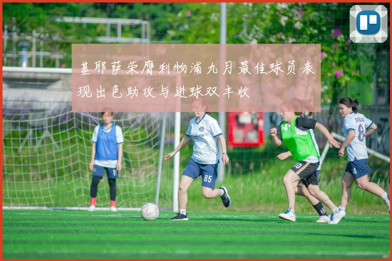 基耶萨荣膺利物浦九月最佳球员表现出色助攻与进球双丰收