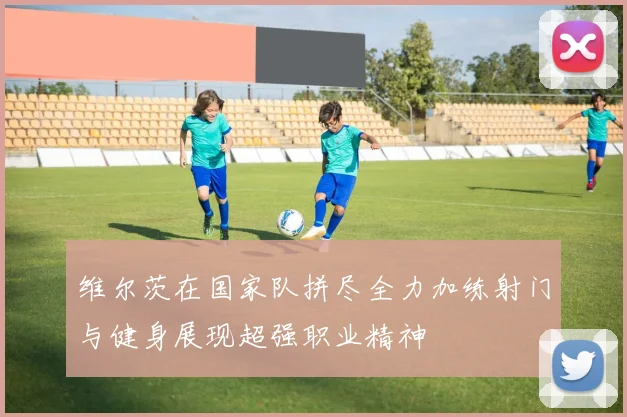 维尔茨在国家队拼尽全力加练射门与健身展现超强职业精神