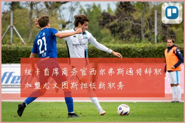 纽卡首席商务官西尔弗斯通将辞职加盟尤文图斯担任新职务