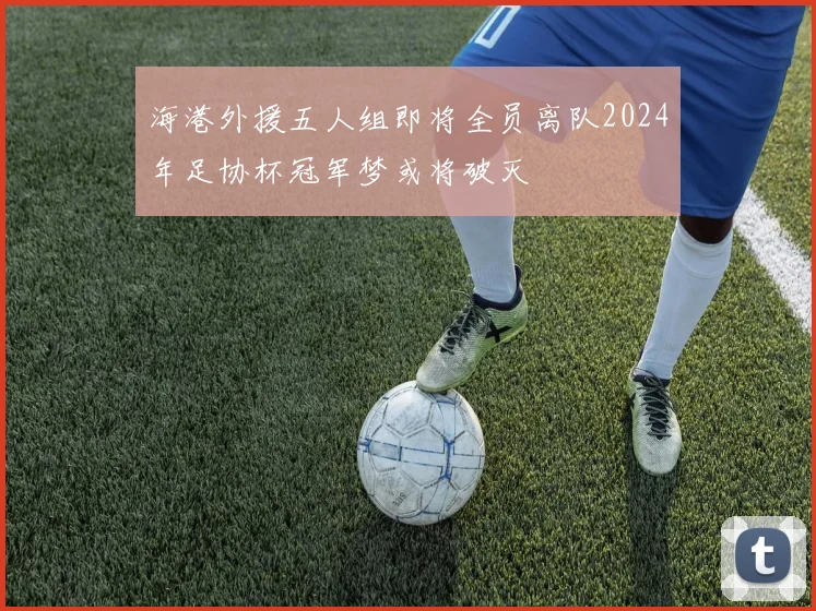 海港外援五人组即将全员离队2024年足协杯冠军梦或将破灭