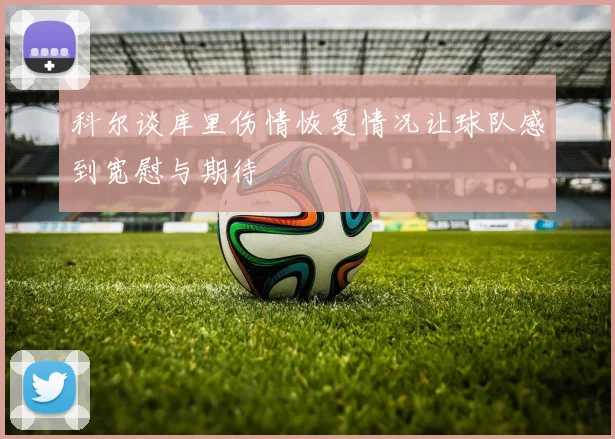 科尔谈库里伤情恢复情况让球队感到宽慰与期待