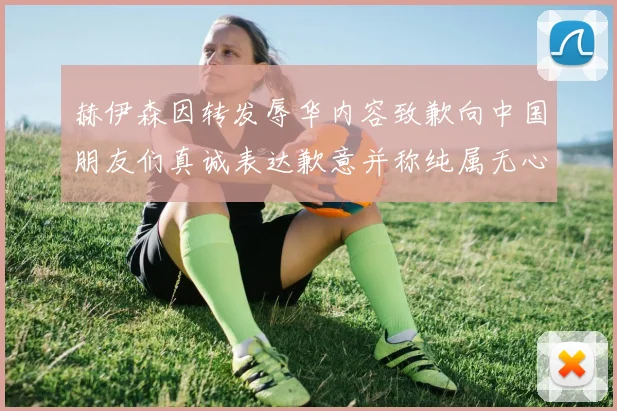赫伊森因转发辱华内容致歉向中国朋友们真诚表达歉意并称纯属无心之过