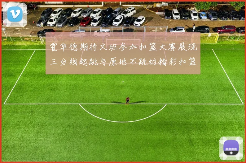 霍华德期待文班参加扣篮大赛展现三分线起跳与原地不跳的精彩扣篮技巧