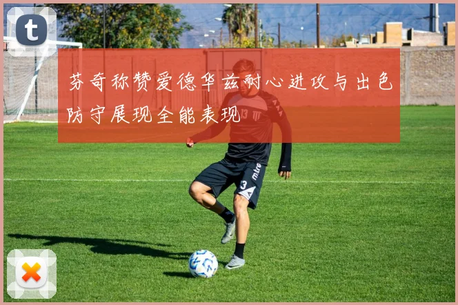 芬奇称赞爱德华兹耐心进攻与出色防守展现全能表现