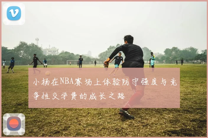 小杨在NBA赛场上体验防守强度与竞争性交学费的成长之路