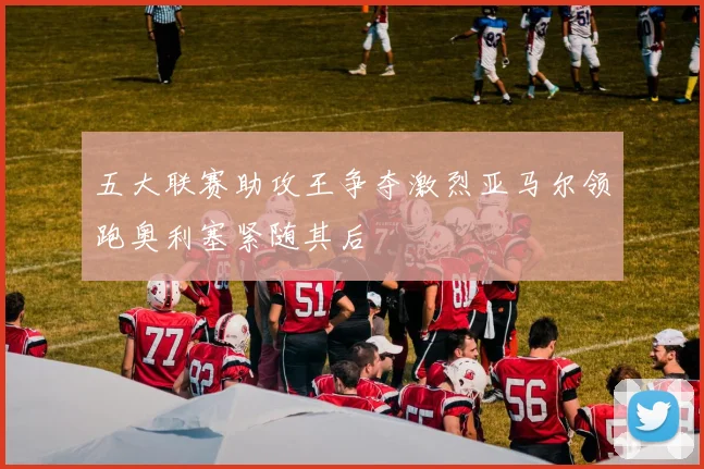 五大联赛助攻王争夺激烈亚马尔领跑奥利塞紧随其后