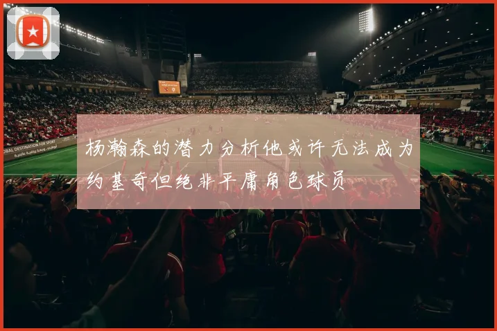 杨瀚森的潜力分析他或许无法成为约基奇但绝非平庸角色球员