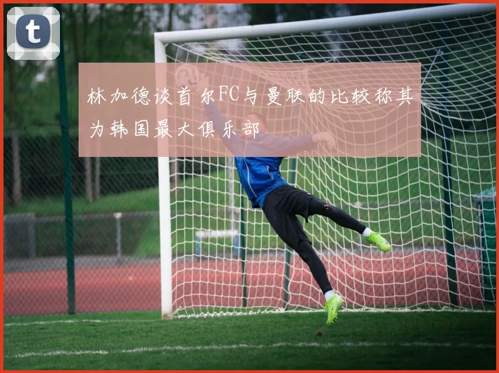 林加德谈首尔FC与曼联的比较称其为韩国最大俱乐部