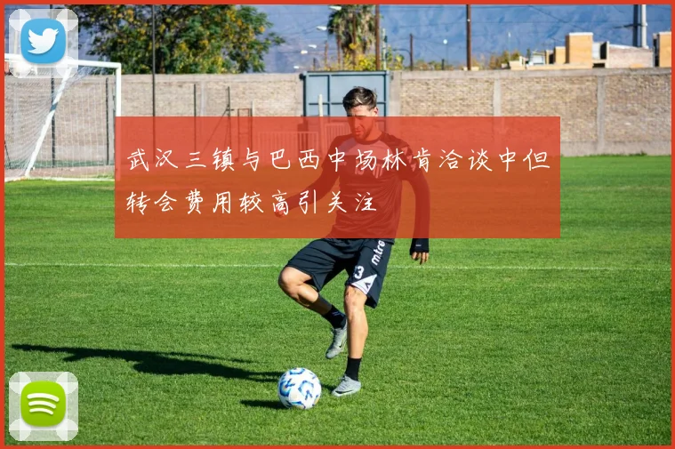 武汉三镇与巴西中场林肯洽谈中但转会费用较高引关注