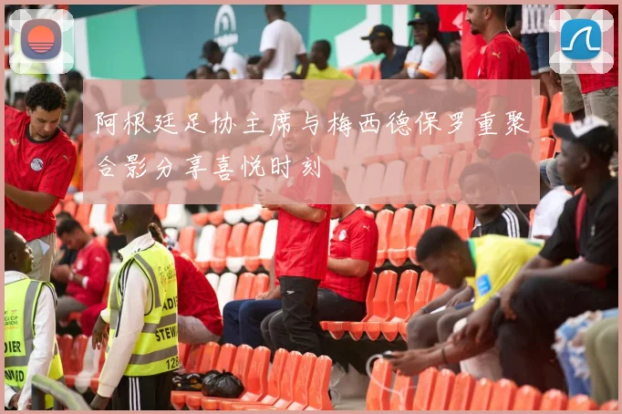 阿根廷足协主席与梅西德保罗重聚合影分享喜悦时刻