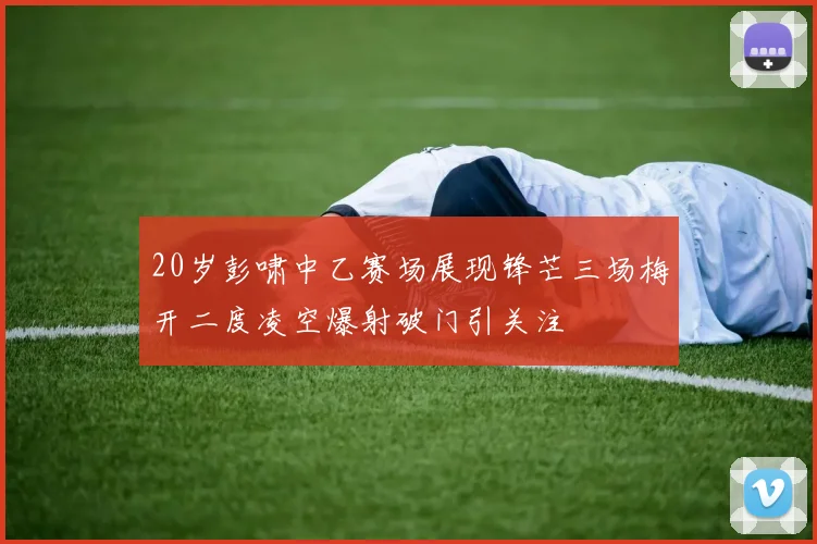 20岁彭啸中乙赛场展现锋芒三场梅开二度凌空爆射破门引关注