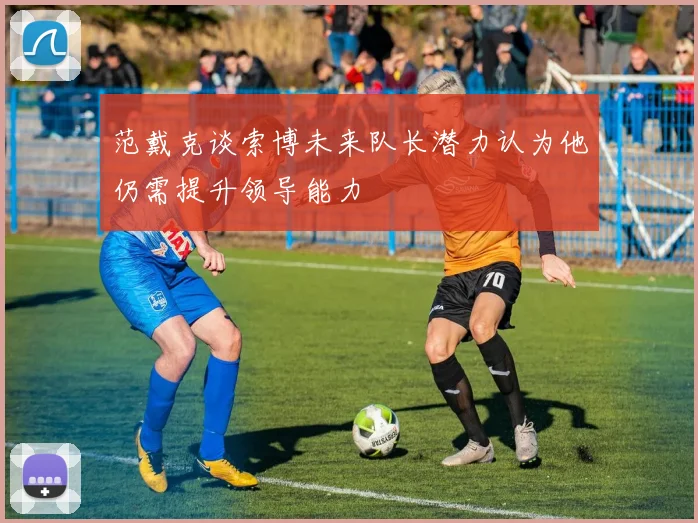 范戴克谈索博未来队长潜力认为他仍需提升领导能力