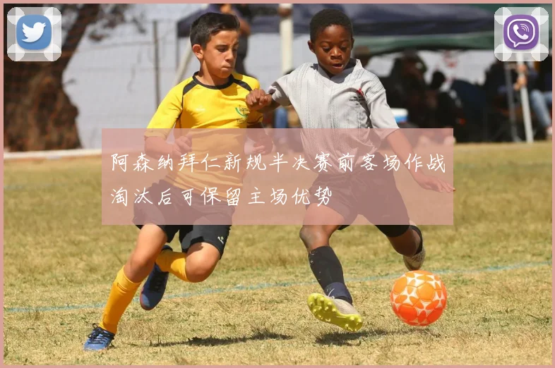 阿森纳拜仁新规半决赛前客场作战淘汰后可保留主场优势