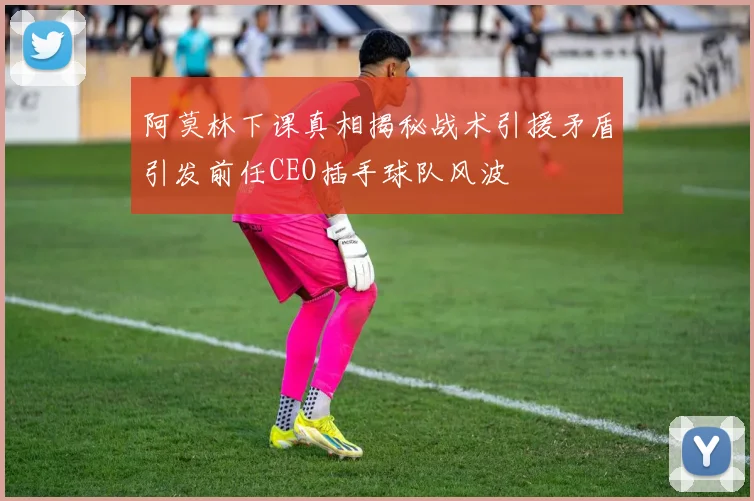 阿莫林下课真相揭秘战术引援矛盾引发前任CEO插手球队风波