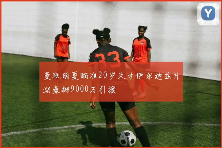 曼联明夏瞄准20岁天才伊尔迪兹计划豪掷9000万引援