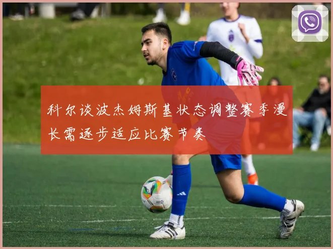 科尔谈波杰姆斯基状态调整赛季漫长需逐步适应比赛节奏