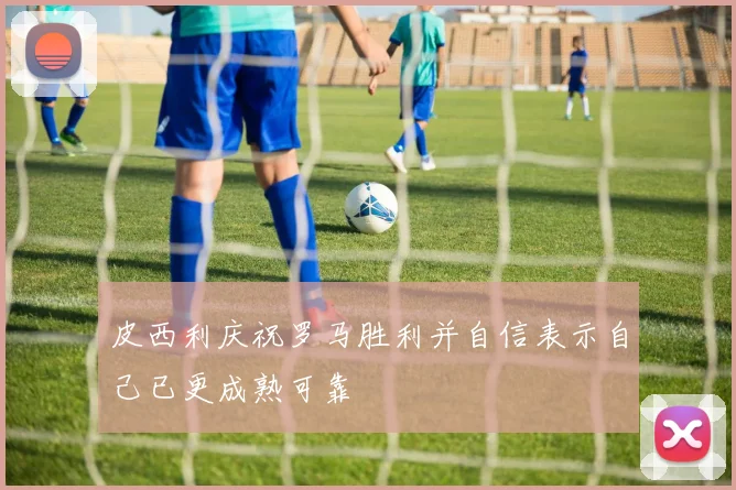 皮西利庆祝罗马胜利并自信表示自己已更成熟可靠