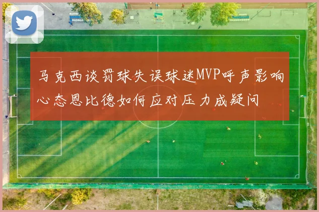 马克西谈罚球失误球迷MVP呼声影响心态恩比德如何应对压力成疑问