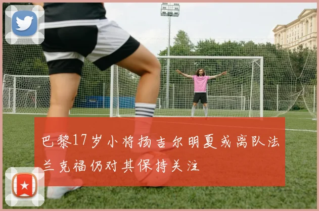 巴黎17岁小将扬吉尔明夏或离队法兰克福仍对其保持关注