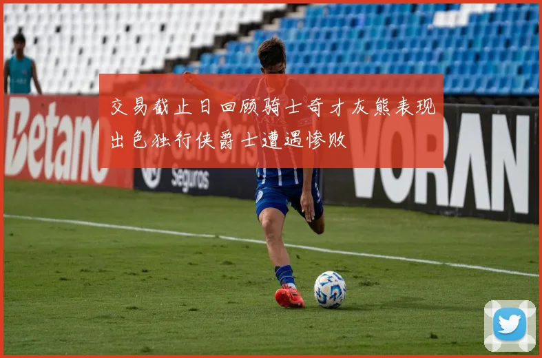 交易截止日回顾骑士奇才灰熊表现出色独行侠爵士遭遇惨败