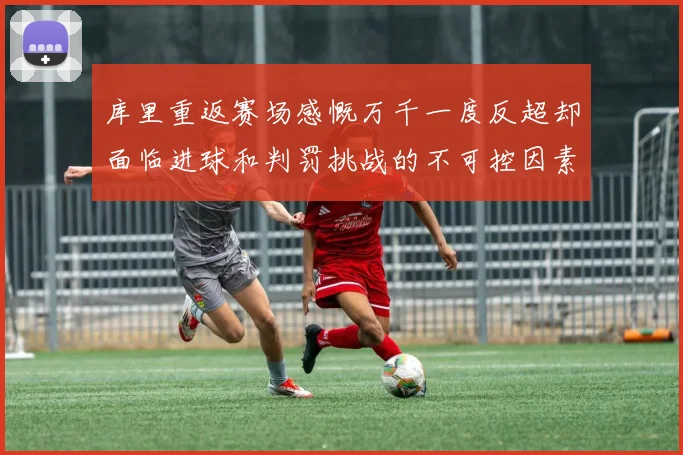 库里重返赛场感慨万千一度反超却面临进球和判罚挑战的不可控因素