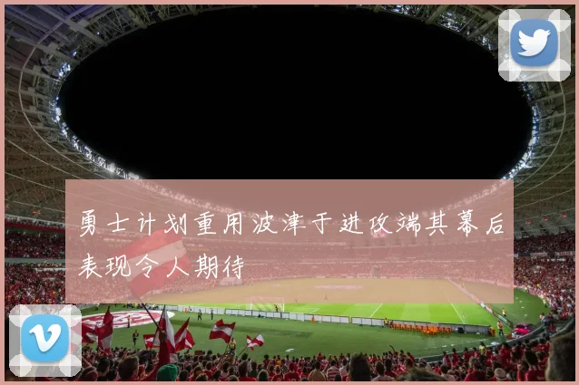 勇士计划重用波津于进攻端其幕后表现令人期待