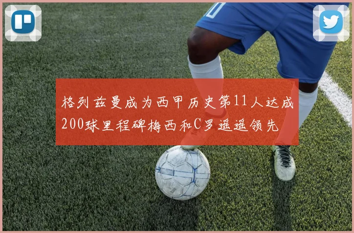 格列兹曼成为西甲历史第11人达成200球里程碑梅西和C罗遥遥领先