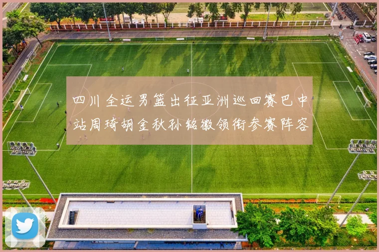 四川全运男篮出征亚洲巡回赛巴中站周琦胡金秋孙铭徽领衔参赛阵容