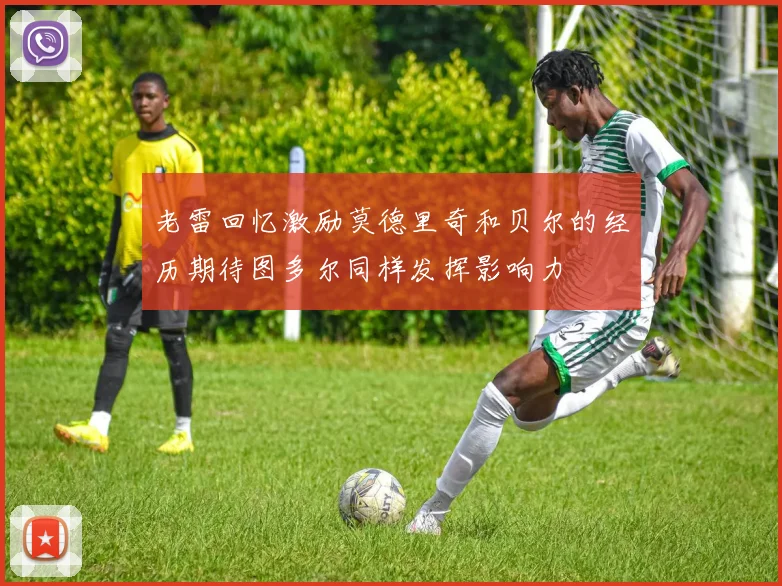 老雷回忆激励莫德里奇和贝尔的经历期待图多尔同样发挥影响力