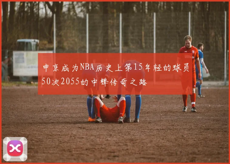 申京成为NBA历史上第15年轻的球员50次2055的中锋传奇之路