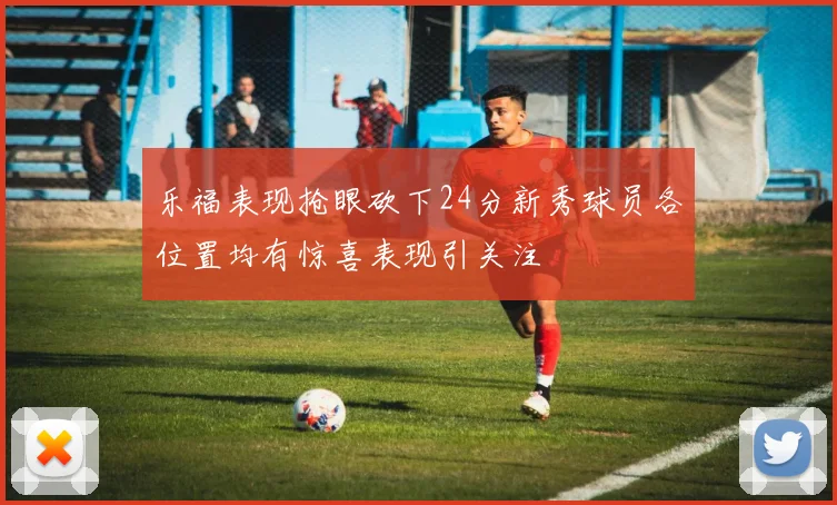 乐福表现抢眼砍下24分新秀球员各位置均有惊喜表现引关注