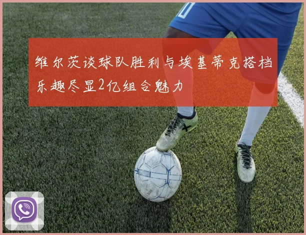维尔茨谈球队胜利与埃基蒂克搭档乐趣尽显2亿组合魅力