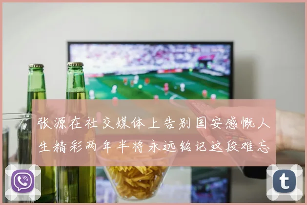 张源在社交媒体上告别国安感慨人生精彩两年半将永远铭记这段难忘故事